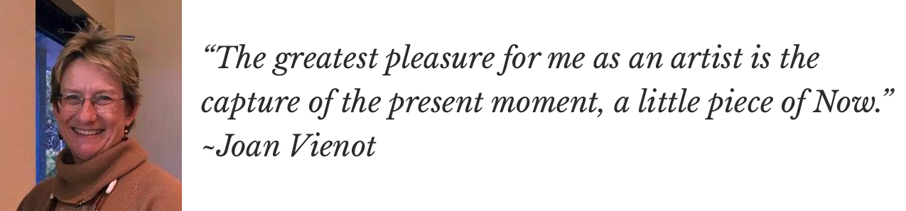 “The greatest pleasure for me as an artist is the capture of the present moment, a little piece of Now.” ~Joan Vienot